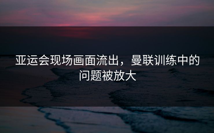 亚运会现场画面流出，曼联训练中的问题被放大