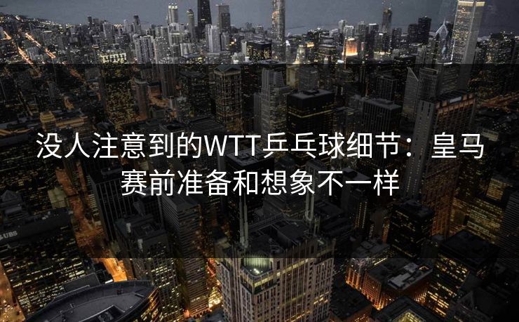 没人注意到的WTT乒乓球细节：皇马赛前准备和想象不一样