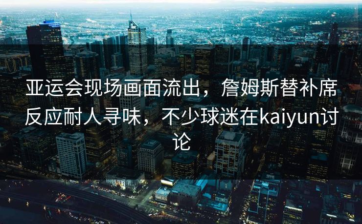 亚运会现场画面流出，詹姆斯替补席反应耐人寻味，不少球迷在kaiyun讨论