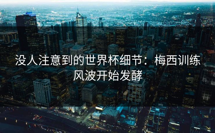 没人注意到的世界杯细节：梅西训练风波开始发酵