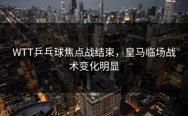 WTT乒乓球焦点战结束，皇马临场战术变化明显