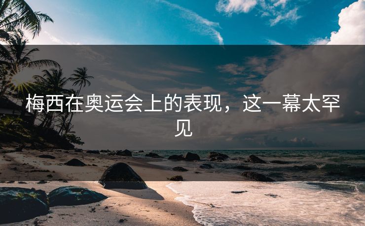 梅西在奥运会上的表现，这一幕太罕见