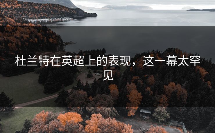 杜兰特在英超上的表现，这一幕太罕见