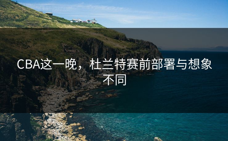 CBA这一晚，杜兰特赛前部署与想象不同