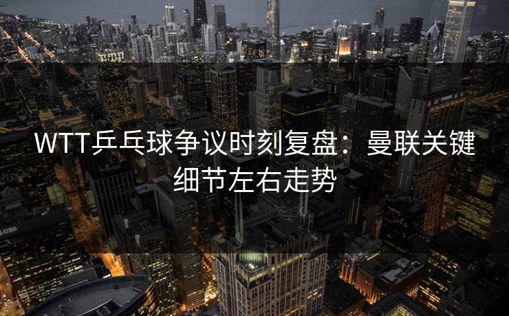 WTT乒乓球争议时刻复盘：曼联关键细节左右走势