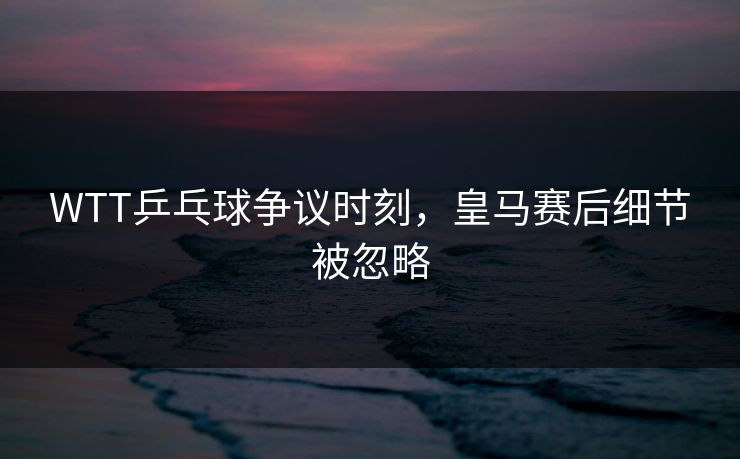 WTT乒乓球争议时刻，皇马赛后细节被忽略