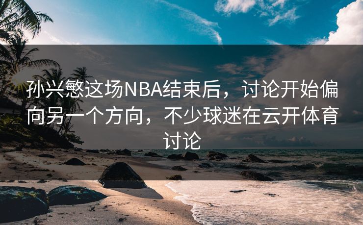 孙兴慜这场NBA结束后，讨论开始偏向另一个方向，不少球迷在云开体育讨论
