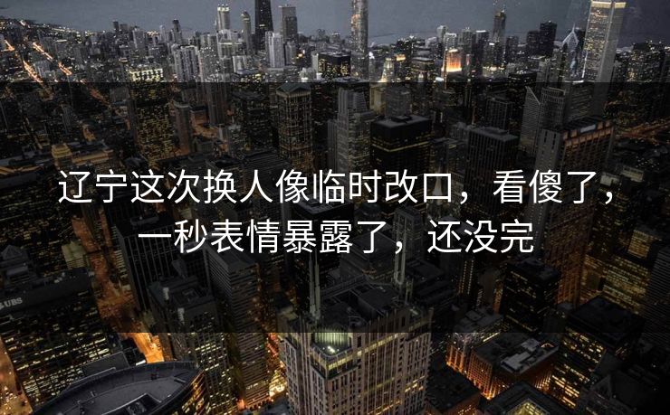 辽宁这次换人像临时改口，看傻了，一秒表情暴露了，还没完